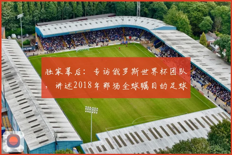 独家幕后：专访俄罗斯世界杯团队，讲述2018年那场全球瞩目的足球盛事