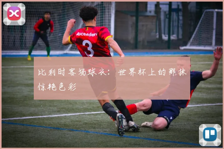 比利时客场球衣：世界杯上的那抹惊艳色彩