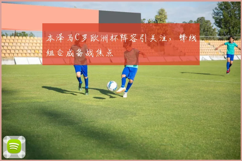本泽马C罗欧洲杯阵容引关注，锋线组合成备战焦点